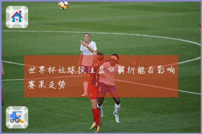 世界杯让球投注盘口解析能否影响赛果走势